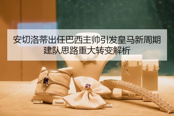 安切洛蒂出任巴西主帅引发皇马新周期建队思路重大转变解析