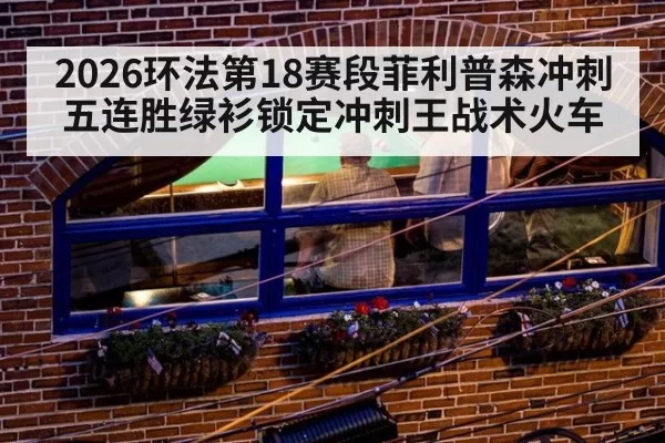 2026环法第18赛段菲利普森冲刺五连胜绿衫锁定冲刺王战术火车