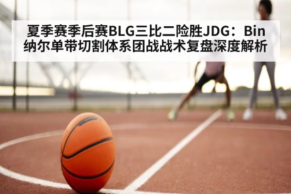 夏季赛季后赛BLG三比二险胜JDG：Bin纳尔单带切割体系团战战术复盘深度解析
